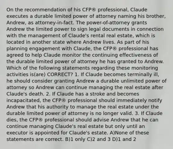 On the recommendation of his CFP® professional, Claude executes a durable limited power of attorney naming his brother, Andrew, as attorney-in-fact. The power-of-attorney grants Andrew the limited power to sign legal documents in connection with the management of Claude's rental real estate, which is located in another state where Andrew lives. As part of his planning engagement with Claude, the CFP® professional has agreed to help Claude monitor the continuing effectiveness of the durable limited power of attorney he has granted to Andrew. Which of the following statements regarding these monitoring activities is(are) CORRECT? 1. If Claude becomes terminally ill, he should consider granting Andrew a durable unlimited power of attorney so Andrew can continue managing the real estate after Claude's death. 2. If Claude has a stroke and becomes incapacitated, the CFP® professional should immediately notify Andrew that his authority to manage the real estate under the durable limited power of attorney is no longer valid. 3. If Claude dies, the CFP® professional should advise Andrew that he can continue managing Claude's real estate but only until an executor is appointed for Claude's estate. A)None of these statements are correct. B)1 only C)2 and 3 D)1 and 2