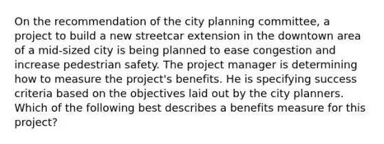 On the recommendation of the city planning committee, a project to build a new streetcar extension in the downtown area of a mid-sized city is being planned to ease congestion and increase pedestrian safety. The project manager is determining how to measure the project's benefits. He is specifying success criteria based on the objectives laid out by the city planners. Which of the following best describes a benefits measure for this project?