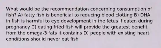 What would be the recommendation concerning consumption of fish? A) fatty fish is beneficial to reducing blood clotting B) DHA in fish is harmful to eye development in the fetus if eaten during pregnancy C) eating fried fish will provide the greatest benefit from the omega-3 fats it contains D) people with existing heart conditions should never eat fish