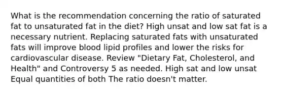 What is the recommendation concerning the ratio of saturated fat to unsaturated fat in the diet? High unsat and low sat fat is a necessary nutrient. Replacing saturated fats with unsaturated fats will improve blood lipid profiles and lower the risks for cardiovascular disease. Review "Dietary Fat, Cholesterol, and Health" and Controversy 5 as needed. High sat and low unsat Equal quantities of both The ratio doesn't matter.