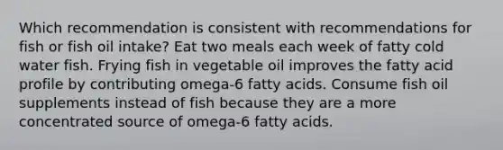 Which recommendation is consistent with recommendations for fish or fish oil intake? Eat two meals each week of fatty cold water fish. Frying fish in vegetable oil improves the fatty acid profile by contributing omega-6 fatty acids. Consume fish oil supplements instead of fish because they are a more concentrated source of omega-6 fatty acids.