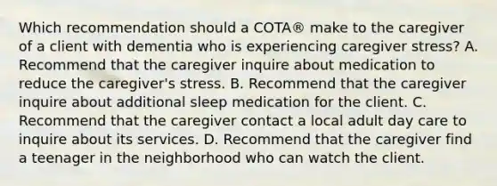 Which recommendation should a COTA® make to the caregiver of a client with dementia who is experiencing caregiver stress? A. Recommend that the caregiver inquire about medication to reduce the caregiver's stress. B. Recommend that the caregiver inquire about additional sleep medication for the client. C. Recommend that the caregiver contact a local adult day care to inquire about its services. D. Recommend that the caregiver find a teenager in the neighborhood who can watch the client.