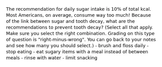 The recommendation for daily sugar intake is 10% of total kcal. Most Americans, on average, consume way too much! Because of the link between sugar and tooth decay, what are the recommendations to prevent tooth decay? (Select all that apply. Make sure you select the right combination. Grading on this type of question is "right-minus-wrong". You can go back to your notes and see how many you should select.) - brush and floss daily - stop eating - eat sugary items with a meal instead of between meals - rinse with water - limit snacking