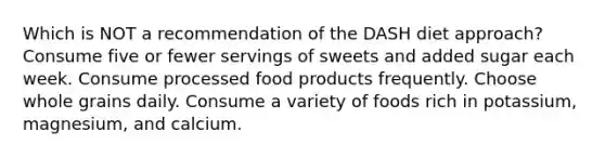 Which is NOT a recommendation of the DASH diet approach? Consume five or fewer servings of sweets and added sugar each week. Consume processed food products frequently. Choose whole grains daily. Consume a variety of foods rich in potassium, magnesium, and calcium.