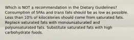 Which is NOT a recommendation in the Dietary Guidelines? Consumption of SFAs and trans fats should be as low as possible. Less than 10% of kilocalories should come from saturated fats. Replace saturated fats with monounsaturated and polyunsaturated fats. Substitute saturated fats with high carbohydrate foods.