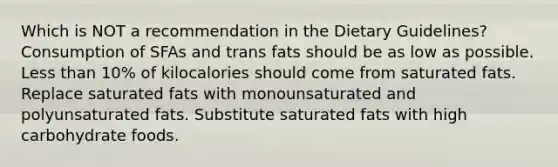 Which is NOT a recommendation in the Dietary Guidelines? Consumption of SFAs and trans fats should be as low as possible. Less than 10% of kilocalories should come from saturated fats. Replace saturated fats with monounsaturated and polyunsaturated fats. Substitute saturated fats with high carbohydrate foods.