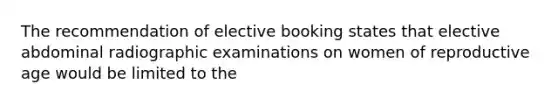 The recommendation of elective booking states that elective abdominal radiographic examinations on women of reproductive age would be limited to the