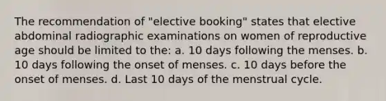 The recommendation of "elective booking" states that elective abdominal radiographic examinations on women of reproductive age should be limited to the: a. 10 days following the menses. b. 10 days following the onset of menses. c. 10 days before the onset of menses. d. Last 10 days of the menstrual cycle.