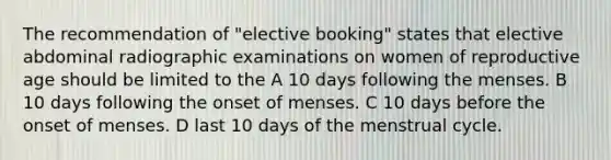 The recommendation of "elective booking" states that elective abdominal radiographic examinations on women of reproductive age should be limited to the A 10 days following the menses. B 10 days following the onset of menses. C 10 days before the onset of menses. D last 10 days of the menstrual cycle.