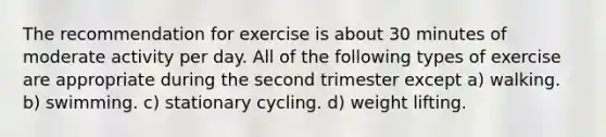 The recommendation for exercise is about 30 minutes of moderate activity per day. All of the following types of exercise are appropriate during the second trimester except a) walking. b) swimming. c) stationary cycling. d) weight lifting.