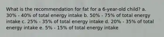 What is the recommendation for fat for a 6-year-old child? a. 30% - 40% of total energy intake b. 50% - 75% of total energy intake c. 25% - 35% of total energy intake d. 20% - 35% of total energy intake e. 5% - 15% of total energy intake