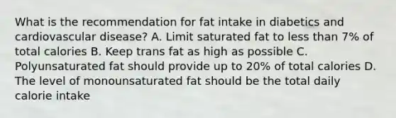 What is the recommendation for fat intake in diabetics and cardiovascular disease? A. Limit saturated fat to less than 7% of total calories B. Keep trans fat as high as possible C. Polyunsaturated fat should provide up to 20% of total calories D. The level of monounsaturated fat should be the total daily calorie intake