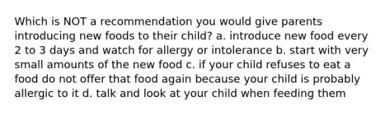 Which is NOT a recommendation you would give parents introducing new foods to their child? a. introduce new food every 2 to 3 days and watch for allergy or intolerance b. start with very small amounts of the new food c. if your child refuses to eat a food do not offer that food again because your child is probably allergic to it d. talk and look at your child when feeding them