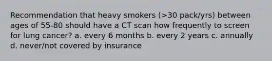 Recommendation that heavy smokers (>30 pack/yrs) between ages of 55-80 should have a CT scan how frequently to screen for lung cancer? a. every 6 months b. every 2 years c. annually d. never/not covered by insurance