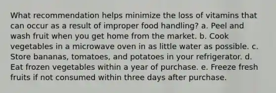 What recommendation helps minimize the loss of vitamins that can occur as a result of improper food handling? a. Peel and wash fruit when you get home from the market. b. Cook vegetables in a microwave oven in as little water as possible. c. Store bananas, tomatoes, and potatoes in your refrigerator. d. Eat frozen vegetables within a year of purchase. e. Freeze fresh fruits if not consumed within three days after purchase.