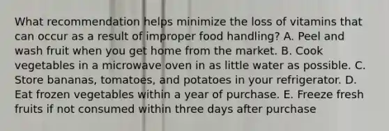 What recommendation helps minimize the loss of vitamins that can occur as a result of improper food handling? A. Peel and wash fruit when you get home from the market. B. Cook vegetables in a microwave oven in as little water as possible. C. Store bananas, tomatoes, and potatoes in your refrigerator. D. Eat frozen vegetables within a year of purchase. E. Freeze fresh fruits if not consumed within three days after purchase