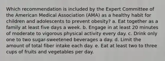 Which recommendation is included by the Expert Committee of the American Medical Association (AMA) as a healthy habit for children and adolescents to prevent obesity? a. Eat together as a family at least five days a week. b. Engage in at least 20 minutes of moderate to vigorous physical activity every day. c. Drink only one to two sugar-sweetened beverages a day. d. Limit the amount of total fiber intake each day. e. Eat at least two to three cups of fruits and vegetables per day.