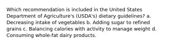 Which recommendation is included in the United States Department of Agriculture's (USDA's) dietary guidelines? a. Decreasing intake of vegetables b. Adding sugar to refined grains c. Balancing calories with activity to manage weight d. Consuming whole-fat dairy products.