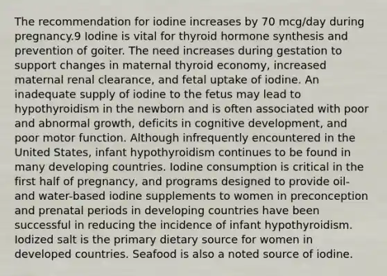 The recommendation for iodine increases by 70 mcg/day during pregnancy.9 Iodine is vital for thyroid hormone synthesis and prevention of goiter. The need increases during gestation to support changes in maternal thyroid economy, increased maternal renal clearance, and fetal uptake of iodine. An inadequate supply of iodine to the fetus may lead to hypothyroidism in the newborn and is often associated with poor and abnormal growth, deficits in cognitive development, and poor motor function. Although infrequently encountered in the United States, infant hypothyroidism continues to be found in many developing countries. Iodine consumption is critical in the first half of pregnancy, and programs designed to provide oil- and water-based iodine supplements to women in preconception and prenatal periods in developing countries have been successful in reducing the incidence of infant hypothyroidism. Iodized salt is the primary dietary source for women in developed countries. Seafood is also a noted source of iodine.