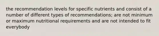 the recommendation levels for specific nutrients and consist of a number of different types of recommendations; are not minimum or maximum nutritional requirements and are not intended to fit everybody