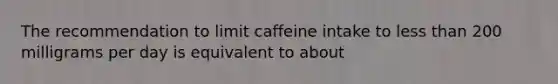 The recommendation to limit caffeine intake to less than 200 milligrams per day is equivalent to about