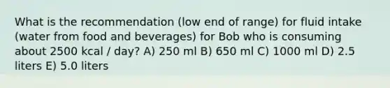 What is the recommendation (low end of range) for fluid intake (water from food and beverages) for Bob who is consuming about 2500 kcal / day? A) 250 ml B) 650 ml C) 1000 ml D) 2.5 liters E) 5.0 liters