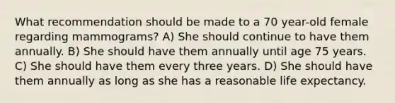 What recommendation should be made to a 70 year-old female regarding mammograms? A) She should continue to have them annually. B) She should have them annually until age 75 years. C) She should have them every three years. D) She should have them annually as long as she has a reasonable life expectancy.