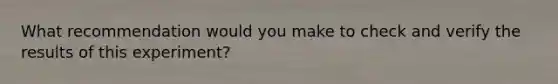 What recommendation would you make to check and verify the results of this experiment?