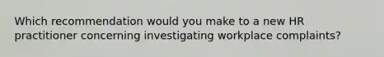 Which recommendation would you make to a new HR practitioner concerning investigating workplace complaints?