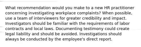 What recommendation would you make to a new HR practitioner concerning investigating workplace complaints? When possible, use a team of interviewers for greater credibility and impact. Investigators should be familiar with the requirements of labor contracts and local laws. Documenting testimony could create legal liability and should be avoided. Investigations should always be conducted by the employee's direct report.