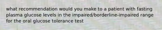 what recommendation would you make to a patient with fasting plasma glucose levels in the impaired/borderline-impaired range for the oral glucose tolerance test