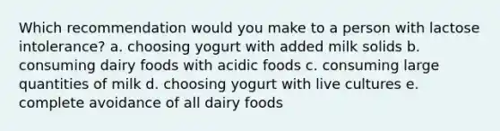 Which recommendation would you make to a person with lactose intolerance? a. choosing yogurt with added milk solids b. consuming dairy foods with acidic foods c. consuming large quantities of milk d. choosing yogurt with live cultures e. complete avoidance of all dairy foods