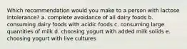 Which recommendation would you make to a person with lactose intolerance? a. complete avoidance of all dairy foods b. consuming dairy foods with acidic foods c. consuming large quantities of milk d. choosing yogurt with added milk solids e. choosing yogurt with live cultures