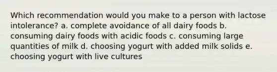 Which recommendation would you make to a person with lactose intolerance? a. complete avoidance of all dairy foods b. consuming dairy foods with acidic foods c. consuming large quantities of milk d. choosing yogurt with added milk solids e. choosing yogurt with live cultures