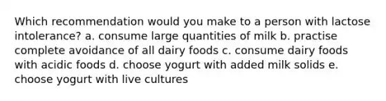 Which recommendation would you make to a person with lactose intolerance? a. consume large quantities of milk b. practise complete avoidance of all dairy foods c. consume dairy foods with acidic foods d. choose yogurt with added milk solids e. choose yogurt with live cultures