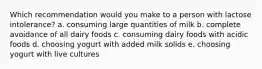 Which recommendation would you make to a person with lactose intolerance? a. consuming large quantities of milk b. complete avoidance of all dairy foods c. consuming dairy foods with acidic foods d. choosing yogurt with added milk solids e. choosing yogurt with live cultures