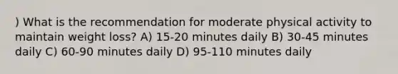 ) What is the recommendation for moderate physical activity to maintain weight loss? A) 15-20 minutes daily B) 30-45 minutes daily C) 60-90 minutes daily D) 95-110 minutes daily