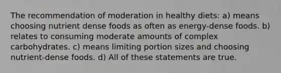 The recommendation of moderation in healthy diets: a) means choosing nutrient dense foods as often as energy-dense foods. b) relates to consuming moderate amounts of complex carbohydrates. c) means limiting portion sizes and choosing nutrient-dense foods. d) All of these statements are true.