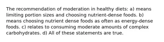 The recommendation of moderation in healthy diets: a) means limiting portion sizes and choosing nutrient-dense foods. b) means choosing nutrient dense foods as often as energy-dense foods. c) relates to consuming moderate amounts of complex carbohydrates. d) All of these statements are true.