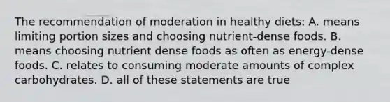 The recommendation of moderation in healthy diets: A. means limiting portion sizes and choosing nutrient-dense foods. B. means choosing nutrient dense foods as often as energy-dense foods. C. relates to consuming moderate amounts of complex carbohydrates. D. all of these statements are true