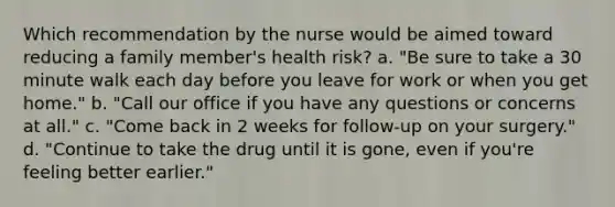 Which recommendation by the nurse would be aimed toward reducing a family member's health risk? a. "Be sure to take a 30 minute walk each day before you leave for work or when you get home." b. "Call our office if you have any questions or concerns at all." c. "Come back in 2 weeks for follow-up on your surgery." d. "Continue to take the drug until it is gone, even if you're feeling better earlier."