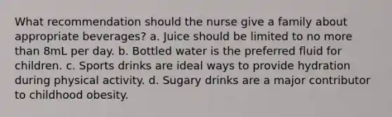 What recommendation should the nurse give a family about appropriate beverages? a. Juice should be limited to no more than 8mL per day. b. Bottled water is the preferred fluid for children. c. Sports drinks are ideal ways to provide hydration during physical activity. d. Sugary drinks are a major contributor to childhood obesity.