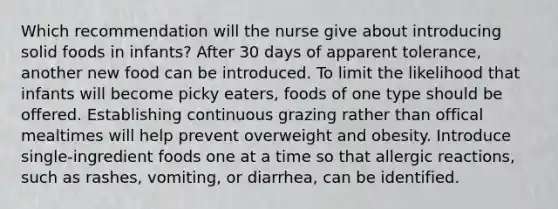 Which recommendation will the nurse give about introducing solid foods in infants? After 30 days of apparent tolerance, another new food can be introduced. To limit the likelihood that infants will become picky eaters, foods of one type should be offered. Establishing continuous grazing rather than offical mealtimes will help prevent overweight and obesity. Introduce single-ingredient foods one at a time so that allergic reactions, such as rashes, vomiting, or diarrhea, can be identified.