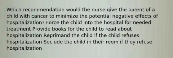 Which recommendation would the nurse give the parent of a child with cancer to minimize the potential negative effects of hospitalization? Force the child into the hospital for needed treatment Provide books for the child to read about hospitalization Reprimand the child if the child refuses hospitalization Seclude the child in their room if they refuse hospitalization