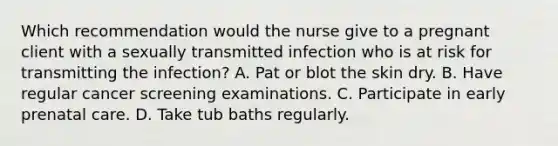 Which recommendation would the nurse give to a pregnant client with a sexually transmitted infection who is at risk for transmitting the infection? A. Pat or blot the skin dry. B. Have regular cancer screening examinations. C. Participate in early prenatal care. D. Take tub baths regularly.