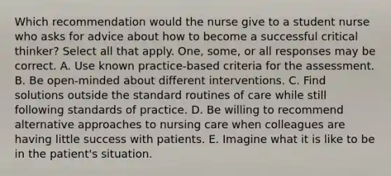 Which recommendation would the nurse give to a student nurse who asks for advice about how to become a successful critical thinker? Select all that apply. One, some, or all responses may be correct. A. Use known practice-based criteria for the assessment. B. Be open-minded about different interventions. C. Find solutions outside the standard routines of care while still following standards of practice. D. Be willing to recommend alternative approaches to nursing care when colleagues are having little success with patients. E. Imagine what it is like to be in the patient's situation.