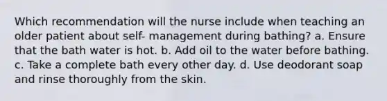 Which recommendation will the nurse include when teaching an older patient about self- management during bathing? a. Ensure that the bath water is hot. b. Add oil to the water before bathing. c. Take a complete bath every other day. d. Use deodorant soap and rinse thoroughly from the skin.