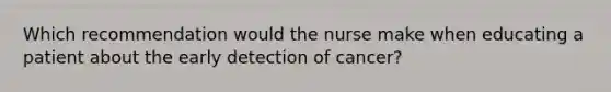 Which recommendation would the nurse make when educating a patient about the early detection of cancer?