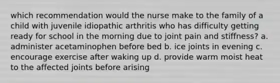 which recommendation would the nurse make to the family of a child with juvenile idiopathic arthritis who has difficulty getting ready for school in the morning due to joint pain and stiffness? a. administer acetaminophen before bed b. ice joints in evening c. encourage exercise after waking up d. provide warm moist heat to the affected joints before arising