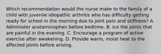 Which recommendation would the nurse make to the family of a child with juvenile idiopathic arthritis who has difficulty getting ready for school in the morning due to joint pain and stiffness? A. Administer acetaminophen before bedtime. B. Ice the joints that are painful in the evening. C. Encourage a program of active exercise after awakening. D. Provide warm, moist heat to the affected joints before arising.